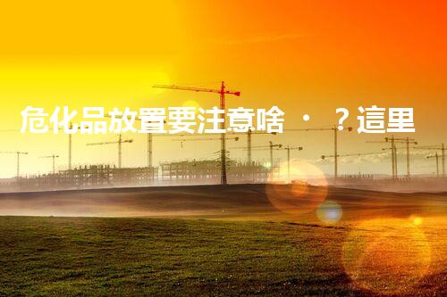 危化品放置要注意啥？這里有你想知道的